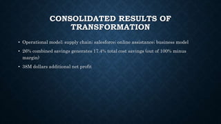 CONSOLIDATED RESULTS OF
TRANSFORMATION
• Operational model; supply chain; salesforce; online assistance; business model
• 26% combined savings generates 17.4% total cost savings (out of 100% minus
margin)
• 38M dollars additional net profit
 