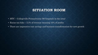 SITUATION ROOM
• MTC – Collegeville Pennsylvania (80 hospitals in the area)
• Excise tax hike – 2.3% of revenue meaning 10% of profits
• There are imperative cost savings and business transformation for new growth
 