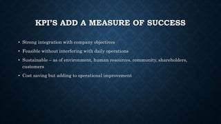 KPI’S ADD A MEASURE OF SUCCESS
• Strong integration with company objectives
• Feasible without interfering with daily operations
• Sustainable – as of environment, human resources, community, shareholders,
customers
• Cost saving but adding to operational improvement
 