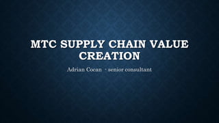 MTC SUPPLY CHAIN VALUE
CREATION
Adrian Cocan - senior consultant
 