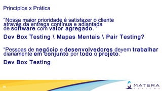 16
Princípios x Prática
“Nossa maior prioridade é satisfazer o cliente
através da entrega contínua e adiantada
de software com valor agregado. “
Dev Box Testing  Mapas Mentais  Pair Testing?
“Pessoas de negócio e desenvolvedores devem trabalhar
diariamente em conjunto por todo o projeto.”
Dev Box Testing
 