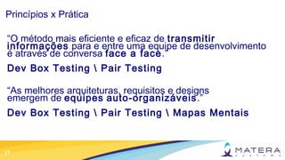 17
Princípios x Prática
“O método mais eficiente e eficaz de transmitir
informações para e entre uma equipe de desenvolvimento
é através de conversa face a face.”
Dev Box Testing  Pair Testing
“As melhores arquiteturas, requisitos e designs
emergem de equipes auto-organizáveis.”
Dev Box Testing  Pair Testing  Mapas Mentais
 