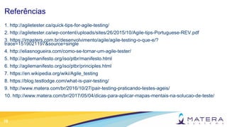 19
Referências
1. http://agiletester.ca/quick-tips-for-agile-testing/
2. http://agiletester.ca/wp-content/uploads/sites/26/2015/10/Agile-tips-Portuguese-REV.pdf
3. https://imasters.com.br/desenvolvimento/agile/agile-testing-o-que-e/?
trace=1519021197&source=single
4. http://eliasnogueira.com/como-se-tornar-um-agile-tester/
5. http://agilemanifesto.org/iso/ptbr/manifesto.html
6. http://agilemanifesto.org/iso/ptbr/principles.html
7. https://en.wikipedia.org/wiki/Agile_testing
8. https://blog.testlodge.com/what-is-pair-testing/
9. http://www.matera.com/br/2016/10/27/pair-testing-praticando-testes-ageis/
10. http://www.matera.com/br/2017/05/04/dicas-para-aplicar-mapas-mentais-na-solucao-de-teste/
 