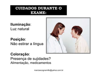 Iluminação: 
Luz natural
Posição:
Não estirar a língua
Coloração: 
Presença de sujidades? 
Alimentação, medicamentos
CUIDADOS DURANTE OCUIDADOS DURANTE O
EXAME:EXAME:
marciascognamillo@yahoo.com.br
 