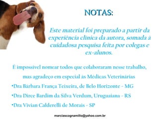 NOTAS:NOTAS:
Este material foi preparado a partir da
experiência clínica da autora, somada à
cuidadosa pesquisa feita por colegas e
ex-alunos.
marciascognamillo@yahoo.com.br
È impossível nomear todos que colaboraram nesse trabalho,
mas agradeço em especial às Médicas Veterinárias
•Dra Bárbara França Teixeira, de Belo Horizonte - MG
•Dra Dirce Bardim da Silva Verdum, Uruguaiana - RS
•Dra Vivian Calderelli de Morais - SP
 