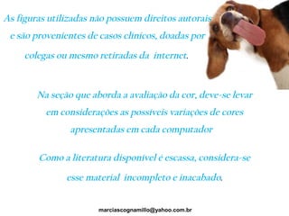 Na seção que aborda a avaliação da cor, deve-se levar
em considerações as possíveis variações de cores
apresentadas em cada computador
Como a literatura disponível é escassa, considera-se
esse material incompleto e inacabado.
marciascognamillo@yahoo.com.br
As figuras utilizadas não possuem direitos autorais
e são provenientes de casos clínicos, doadas por
colegas ou mesmo retiradas da internet.
 