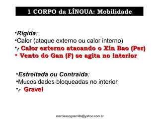 •Rígida:
•Calor (ataque externo ou calor interno)
•‫ﻡ‬ Calor externo atacando o Xin Bao (Per)Calor externo atacando o Xin Bao (Per)
• Vento do Gan (F) se agita no interiorVento do Gan (F) se agita no interior
•Estreitada ou Contraída:
•Mucosidades bloqueadas no interior
•‫ﻡ‬ Grave!Grave!
1 CORPO da LÍNGUA: Mobilidade1 CORPO da LÍNGUA: Mobilidade
marciascognamillo@yahoo.com.br
 
