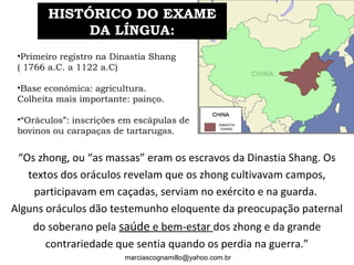 •Primeiro registro na Dinastia Shang
( 1766 a.C. a 1122 a.C)
•Base económica: agricultura.
Colheita mais importante: painço.
•“Oráculos”: inscrições em escápulas de
bovinos ou carapaças de tartarugas. 
“Os zhong, ou “as massas” eram os escravos da Dinastia Shang. Os
textos dos oráculos revelam que os zhong cultivavam campos,
participavam em caçadas, serviam no exército e na guarda.
Alguns oráculos dão testemunho eloquente da preocupação paternal
do soberano pela saúde e bem-estar dos zhong e da grande
contrariedade que sentia quando os perdia na guerra.”
HISTÓRICO DO EXAMEHISTÓRICO DO EXAME
DA LÍNGUA:DA LÍNGUA:
marciascognamillo@yahoo.com.br
 