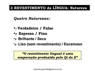 Quatro Naturezas::
•‫ﻡ‬ Verdadeiro / FalsoVerdadeiro / Falso
•‫ﻡ‬‫ﻡ‬ Espesso / FinoEspesso / Fino
•‫ﻡ‬‫ﻡ‬ Brilhante / SecoBrilhante / Seco
•‫ﻡ‬‫ﻡ‬ Liso (sem revestimento) / EscamosoLiso (sem revestimento) / Escamoso
33 REVESTIMENTO da LÍNGUA: NaturezaREVESTIMENTO da LÍNGUA: Natureza
““O revestimento lingual é umaO revestimento lingual é uma
evaporação produzida pelo Qi do E”evaporação produzida pelo Qi do E”
marciascognamillo@yahoo.com.br
 