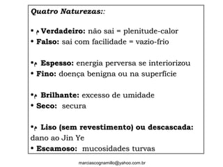 Quatro Naturezas::
• ‫ﻡ‬‫ﻡ‬ Verdadeiro:Verdadeiro: não sai = plenitude-calornão sai = plenitude-calor
• Falso:Falso: sai com facilidade = vazio-friosai com facilidade = vazio-frio
•‫ﻡ‬‫ﻡ‬ Espesso:Espesso: energia perversa se interiorizouenergia perversa se interiorizou
• Fino:Fino: doença benigna ou na superfíciedoença benigna ou na superfície
•‫ﻡ‬‫ﻡ‬ Brilhante:Brilhante: excesso de umidadeexcesso de umidade
• Seco:Seco: securasecura
•‫ﻡ‬‫ﻡ‬ Liso (sem revestimento) ou descascada:Liso (sem revestimento) ou descascada:
dano ao Jin Yedano ao Jin Ye
• Escamoso:Escamoso: mucosidades turvasmucosidades turvas
marciascognamillo@yahoo.com.br
 