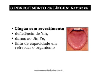 • Língua sem revestimento
• deficiência de Yin,
• danos ao Jin Ye,
• falta de capacidade em
refrescar o organismo
33 REVESTIMENTO da LÍNGUA: NaturezaREVESTIMENTO da LÍNGUA: Natureza
marciascognamillo@yahoo.com.br
 