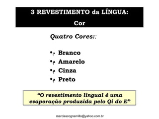 Quatro Cores::
•‫ﻡ‬ BrancoBranco
•‫ﻡ‬‫ﻡ‬ AmareloAmarelo
•‫ﻡ‬‫ﻡ‬ CinzaCinza
•‫ﻡ‬‫ﻡ‬ PretoPreto
33 REVESTIMENTO da LÍNGUA:REVESTIMENTO da LÍNGUA:
CorCor
““O revestimento lingual é umaO revestimento lingual é uma
evaporação produzida pelo Qi do E”evaporação produzida pelo Qi do E”
marciascognamillo@yahoo.com.br
 