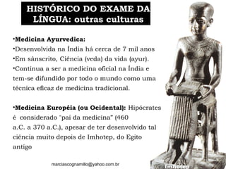 marciascognamillo@yahoo.com.br
HISTÓRICO DO EXAME DAHISTÓRICO DO EXAME DA
LÍNGUA: outras culturasLÍNGUA: outras culturas
Imhotep
•Medicina Ayurvedica:
•Desenvolvida na Índia há cerca de 7 mil anos
•Em sânscrito, Ciência (veda) da vida (ayur).
•Continua a ser a medicina oficial na Índia e
tem-se difundido por todo o mundo como uma
técnica eficaz de medicina tradicional.
•Medicina Européia (ou Ocidental): Hipócrates
é  considerado "pai da medicina” (460
a.C. a 370 a.C.), apesar de ter desenvolvido tal
ciência muito depois de Imhotep, do Egito
antigo
 