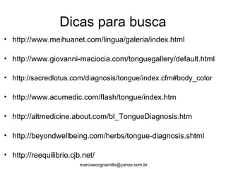 Dicas para busca
• http://www.meihuanet.com/lingua/galeria/index.html
• http://www.giovanni-maciocia.com/tonguegallery/default.html
• http://sacredlotus.com/diagnosis/tongue/index.cfm#body_color
• http://www.acumedic.com/flash/tongue/index.htm
• http://altmedicine.about.com/bl_TongueDiagnosis.htm
• http://beyondwellbeing.com/herbs/tongue-diagnosis.shtml
• http://reequilibrio.cjb.net/
marciascognamillo@yahoo.com.br
 