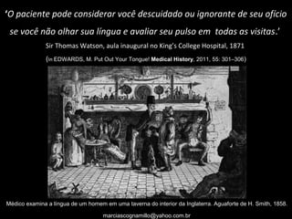 ‘O paciente pode considerar você descuidado ou ignorante de seu ofício
se você não olhar sua língua e avaliar seu pulso em todas as visitas.’
Sir Thomas Watson, aula inaugural no King’s College Hospital, 1871
(In EDWARDS, M. Put Out Your Tongue! Medical History, 2011, 55: 301–306)
Médico examina a língua de um homem em uma taverna do interior da Inglaterra. Aguaforte de H. Smith, 1858.
marciascognamillo@yahoo.com.br
 