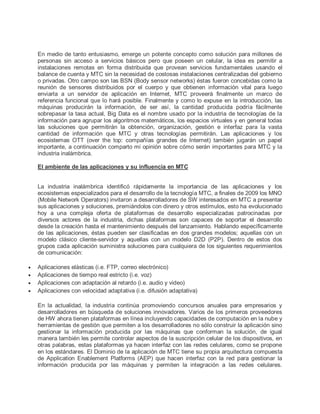 En medio de tanto entusiasmo, emerge un potente concepto como solución para millones de
personas sin acceso a servicios básicos pero que poseen un celular, la idea es permitir a
instalaciones remotas en forma distribuida que provean servicios fundamentales usando el
balance de cuenta y MTC sin la necesidad de costosas instalaciones centralizadas del gobierno
o privadas. Otro campo son las BSN (Body sensor networks) éstas fueron concebidas como la
reunión de sensores distribuidos por el cuerpo y que obtienen información vital para luego
enviarla a un servidor de aplicación en Internet, MTC proveerá finalmente un marco de
referencia funcional que lo hará posible. Finalmente y como lo expuse en la introducción, las
máquinas producirán la información, de ser así, la cantidad producida podría fácilmente
sobrepasar la tasa actual, Big Data es el nombre usado por la industria de tecnologías de la
información para agrupar los algoritmos matemáticos, los espacios virtuales y en general todas
las soluciones que permitirán la obtención, organización, gestión e interfaz para la vasta
cantidad de información que MTC y otras tecnologías permitirán. Las aplicaciones y los
ecosistemas OTT (over the top: compañías grandes de Internet) también jugarán un papel
importante, a continuación comparto mi opinión sobre cómo serán importantes para MTC y la
industria inalámbrica.
El ambiente de las aplicaciones y su influencia en MTC
La industria inalámbrica identificó rápidamente la importancia de las aplicaciones y los
ecosistemas especializados para el desarrollo de la tecnología MTC, a finales de 2009 los MNO
(Mobile Network Operators) invitaron a desarrolladores de SW interesados en MTC a presentar
sus aplicaciones y soluciones, premiándolos con dinero y otros estímulos, esto ha evolucionado
hoy a una compleja oferta de plataformas de desarrollo especializadas patrocinadas por
diversos actores de la industria, dichas plataformas son capaces de soportar el desarrollo
desde la creación hasta el mantenimiento después del lanzamiento. Hablando específicamente
de las aplicaciones, éstas pueden ser clasificadas en dos grandes modelos; aquellas con un
modelo clásico cliente-servidor y aquellas con un modelo D2D (P2P). Dentro de estos dos
grupos cada aplicación suministra soluciones para cualquiera de los siguientes requerimientos
de comunicación:
 Aplicaciones elásticas (i.e. FTP, correo electrónico)
 Aplicaciones de tiempo real estricto (i.e. voz)
 Aplicaciones con adaptación al retardo (i.e. audio y video)
 Aplicaciones con velocidad adaptativa (i.e. difusión adaptativa)
En la actualidad, la industria continúa promoviendo concursos anuales para empresarios y
desarrolladores en búsqueda de soluciones innovadores. Varios de los primeros proveedores
de HW ahora tienen plataformas en línea incluyendo capacidades de computación en la nube y
herramientas de gestión que permiten a los desarrolladores no sólo construir la aplicación sino
gestionar la información producida por las máquinas que conforman la solución, de igual
manera también les permite controlar aspectos de la suscripción celular de los dispositivos, en
otras palabras, estas plataformas ya hacen interfaz con las redes celulares, como se propone
en los estándares. El Dominio de la aplicación de MTC tiene su propia arquitectura compuesta
de Application Enablement Platforms (AEP) que hacen interfaz con la red para gestionar la
información producida por las máquinas y permiten la integración a las redes celulares.
 