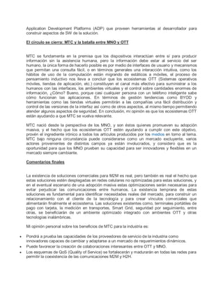 Application Development Platforms (ADP) que proveen herramientas al desarrollador para
construir aspectos de SW de la solución.
El círculo se cierra: MTC y la batalla entre MNO y OTT
MTC se fundamenta en la premisa que los dispositivos interactúan entre sí para producir
información sin la asistencia humana, pero la información debe estar al servicio del ser
humano, la única forma de hacerlo posible es por medio de interfaces de usuario y mecanismos
que permitan una consulta fácil, o en términos generales una interacción intuitiva, como los
hábitos de uso de la computación están migrando de estáticos a móviles, el proceso de
pensamiento inductivo nos lleva a concluir que los ecosistemas OTT (Sistemas operativos
móviles, tiendas de aplicación, etc.) constituyen el canal más efectivo para suministrar a los
humanos con las interfaces, los ambientes virtuales y el control sobre cantidades enormes de
información, ¿Cómo? Bueno, porque casi cualquier persona con un teléfono inteligente sabe
cómo funcionan las aplicaciones. En términos de gestión tendencias como BYOD y
herramientas como las tiendas virtuales permitirán a las compañías una fácil distribución y
control de las versiones de la interfaz así como de otros aspectos, al mismo tiempo permitiendo
atender algunos aspectos de seguridad. En conclusión, mi opinión es que los ecosistemas OTT
están ayudando a que MTC se vuelva relevante.
MTC nació desde la perspectiva de los MNO, y son éstos quienes promueven su adopción
masiva, y el hecho que los ecosistemas OTT estén ayudando a cumplir con este objetivo,
provén el ingrediente irónico a todos los artículos producidos por los medios en torno al tema.
MTC bajo ninguna circunstancia puede considerarse como un mercado excluyente, varios
actores provenientes de distintos campos ya están involucrados, y considero que es la
oportunidad para que los MNO prueben su capacidad para ser innovadores y flexibles en un
mercado siempre cambiante.
Comentarios finales
La existencia de soluciones comerciales para M2M es real, pero también es real el hecho que
estas soluciones estén desplegadas en redes celulares no optimizadas para estas soluciones, y
en el eventual escenario de una adopción masiva estas optimizaciones serán necesarias para
evitar perjudicar las comunicaciones entre humanos. La existencia temprana de estas
soluciones es fundamental para identificar necesidades reales del mercado, para construir un
relacionamiento con el cliente de la tecnología y para crear vínculos comerciales que
alimentarán finalmente el ecosistema. Las soluciones existentes como, terminales portátiles de
pago con tarjeta, la medición en transportes, Smart Grid, seguridad por seguimiento, entre
otras, se beneficiarán de un ambiente optimizado integrado con ambientes OTT y otras
tecnologías inalámbricas.
Mi opinión personal sobre los beneficios de MTC para la industria es:
 Pondrá a prueba las capacidades de los proveedores de servicio de la industria como
innovadores capaces de cambiar y adaptarse a un mercado de requerimientos dinámicos.
 Puede favorecer la creación de colaboraciones interesantes entre OTT y MNO.
 Los esquemas de QoS (Quality of Service) se fortalecerán y madurarán en todas las redes para
permitir la coexistencia de las comunicaciones M2M y H2H.
 