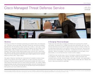 Cisco Managed Threat Defense Service 
At-A-Glance 
© 2014 Cisco and/or its affiliates. All rights reserved. Cisco and the Cisco logo are trademarks or registered trademarks of Cisco and/or its affiliates in the U.S. and other countries. To view a list of Cisco trademarks, go to this URL: www.cisco.com/go/trademarks. 
Third-party trademarks mentioned are the property of their respective owners. The use of the word partner does not imply a partnership relationship between Cisco and any other company. (1110R) 
Overview 
Securing your network is essential to protecting your business data, your employees, 
your customers, and your reputation. But today’s threats are becoming increasingly 
sophisticated; a threat might go undetected for days, months, or even years. To help 
you keep your organization protected from today’s advanced security threats, Cisco 
has developed a fully managed service delivered by our security experts. Cisco® 
Managed Threat Defense helps defend against known intrusions, zero-day attacks, 
and advanced persistent threats. Managed Threat Defense is powered by our global 
network of security operations centers ensuring constant vigilance and on-demand 
analysis 24 hours a day, 7 days a week. 
We capture full packet-level data and extract protocol metadata to create a unique 
profile of your network and monitor it against up-to-date community and Cisco 
intelligence. Machine learning algorithms and predictive analytics are further used to 
detect behavior that stands out from normal network operations. Our experts validate 
potential threats, provide customized recommendations, and work closely with you to 
resolve them. You can save money and improve overall security without disrupting or 
slowing down any of your network operations. 
A Changing Threat Landscape 
Today’s security landscape is changing and threats are becoming more complex 
and stealthy. According to IDC, traditional security tools like firewalls, anti-virus, and 
intrusion prevention are only effective against 30 to 50 percent of today’s threats. As 
an undiscovered threat lurks in your network, hackers can access your data and learn 
more about the network they have infiltrated — including how it is set up and how it is 
defended. Without investigation, most security administrators are not trained to see 
these threats, nor do not have the time or tools to do the analysis. 
To fight these new security issues, many of the largest companies are building teams 
of investigators. They also may be exploring “big data” analysis techniques and 
correlation tools to monitor network activity in new ways. However, most organizations 
do not have the methodology or large budgets needed to build, staff, and maintain new 
threat monitoring and defense capabilities. 
 
