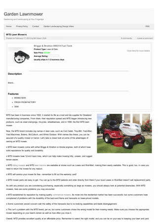 Garden Lawnmower
Gardening and Landscaping at Your Fingertips


  Home         Privacy Policy    Contact      Garden Landscaping Design Video                                                                              RSS



  MTD Lawn Mowers
  Posted on February 17, 2012 by Mr.Green | Edit                                                                               9 comments         Leave a comment



                                   Briggs & Stratton 699374 Fuel Tank
                                   Product Type: Lawn & Patio
                                                                                                                                      Click Here for more details
                                   Sale Price: $23.89
                                   Average Rating:
                                   Usually ships in 1-2 business days




    Description


    Brand...




    Features
           BRAND NEW

           FRESH FROM FACTORY

           OEM



  MTD has been in business since 1932; it started its life as a tool and die supplier for Cleveland
  manufacturing companies. From there, their reputation spread and MTD began introducing new
  products, such as steel stampings, tricycles, wheelbarrows, and in 1958, the first MTD lawn
  mower.

  Now, the MTD brand includes big names in lawn care, such as Cub Cadet, Troy-Bilt, Yard-Man,
  Yard Machines, Bolens, McCulloch, and White Outdoor. With names like these, you can be
  assured of a quality mower or tractor. Let's take a closer look at some of the advantages of
  owning an MTD mower.

  o MTD lawn mowers come with either Briggs & Stratton or Honda engines, both of which have
  solid reputations for quality and durability.

  o MTD mowers have 12-inch back tires, which can help make mowing hilly, uneven, and rugged
  terrain easier.

  o MTD riding mowers and MTD lawn tractors are available at stores such as Lowes and Wal-Mart, making them easily available. This is good, too, in case you
  need to return the mower for any reason.

  o MTD will service your mower for free - remember to fill out the warranty card!

  o MTD mower parts are easy to get. You can go to the MTD website and order directly from there if your local Lowes or Wal-Mart doesn't sell replacement parts.

  As with any product you are considering purchasing, especially something as large as mowers, you should always look at potential downsides. With MTD
  mowers, here are some problems you may encounter:

  o MTD established its reputation by making quality commercial mowers. Its move into the residential market has been successful, but some customers have
  complained of problems with the durability of the back-end frame and transaxle on lower-priced models.

  o Some customers voiced concern over the safety of the transaxle due to no braking capabilities and blade disengagement.

  o This isn't a problem with the MTD brand, per se, but some customers chose the wrong model for their mowing needs. Make sure you choose the appropriate
  mower depending on your lawn's terrain as well as how often you mow it.

  Overall, MTD provides excellent quality at an affordable price. Remember to select the right model, and you can be on your way to keeping your lawn and yard
 