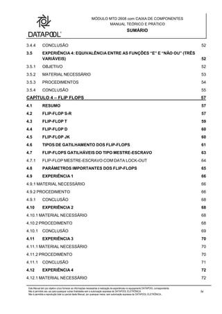 MÓDULO MTD 2608 com CAIXA DE COMPONENTES
MANUAL TEÓRICO E PRÁTICO
SUMÁRIO
Este Manual tem por objetivo único fornecer as informações necessárias à realização de experiências no equipamento DATAPOOL correspondente.
Não é permitido seu uso para quaisquer outras finalidades sem a autorização expressa da DATAPOOL ELETRÔNICA.
Não é permitida a reprodução total ou parcial deste Manual, por quaisquer meios, sem autorização expressa da DATAPOOL ELETRÔNICA..
iv
3.4.4 CONCLUSÃO 52
3.5 EXPERIÊNCIA 4: EQUIVALÊNCIA ENTRE AS FUNÇÕES “E” E “NÃO OU” (TRÊS
VARIÁVEIS) 52
3.5.1 OBJETIVO 52
3.5.2 MATERIAL NECESSÁRIO 53
3.5.3 PROCEDIMENTOS 54
3.5.4 CONCLUSÃO 55
CAPÍTULO 4 – FLIP FLOPS 57
4.1 RESUMO 57
4.2 FLIP-FLOP S-R 57
4.3 FLIP-FLOP T 59
4.4 FLIP-FLOP D 60
4.5 FLIP-FLOP JK 60
4.6 TIPOS DE GATILHAMENTO DOS FLIP-FLOPS 61
4.7 FLIP-FLOPS GATILHÁVEIS DO TIPO MESTRE-ESCRAVO 63
4.7.1 FLIP-FLOP MESTRE-ESCRAVO COM DATA LOCK-OUT 64
4.8 PARÂMETROS IMPORTANTES DOS FLIP-FLOPS 65
4.9 EXPERIÊNCIA 1 66
4.9.1 MATERIAL NECESSÁRIO 66
4.9.2 PROCEDIMENTO 66
4.9.1 CONCLUSÃO 68
4.10 EXPERIÊNCIA 2 68
4.10.1 MATERIAL NECESSÁRIO 68
4.10.2 PROCEDIMENTO 68
4.10.1 CONCLUSÃO 69
4.11 EXPERIÊNCIA 3 70
4.11.1 MATERIAL NECESSÁRIO 70
4.11.2 PROCEDIMENTO 70
4.11.1 CONCLUSÃO 71
4.12 EXPERIÊNCIA 4 72
4.12.1 MATERIAL NECESSÁRIO 72
 
