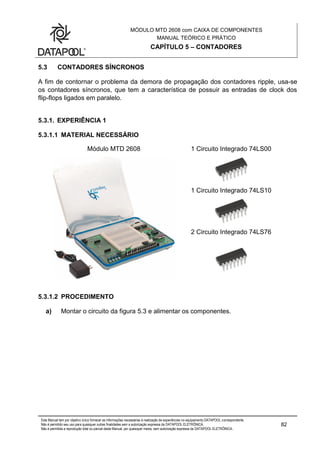 MÓDULO MTD 2608 com CAIXA DE COMPONENTES
MANUAL TEÓRICO E PRÁTICO
CAPÍTULO 5 – CONTADORES
Este Manual tem por objetivo único fornecer as informações necessárias à realização de experiências no equipamento DATAPOOL correspondente.
Não é permitido seu uso para quaisquer outras finalidades sem a autorização expressa da DATAPOOL ELETRÔNICA.
Não é permitida a reprodução total ou parcial deste Manual, por quaisquer meios, sem autorização expressa da DATAPOOL ELETRÔNICA..
82
5.3 CONTADORES SÍNCRONOS
A fim de contornar o problema da demora de propagação dos contadores ripple, usa-se
os contadores síncronos, que tem a característica de possuir as entradas de clock dos
flip-flops ligados em paralelo.
5.3.1. EXPERIÊNCIA 1
5.3.1.1 MATERIAL NECESSÁRIO
Módulo MTD 2608 1 Circuito Integrado 74LS00
1 Circuito Integrado 74LS10
2 Circuito Integrado 74LS76
5.3.1.2 PROCEDIMENTO
a) Montar o circuito da figura 5.3 e alimentar os componentes.
 