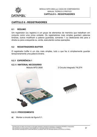 MÓDULO MTD 2608 com CAIXA DE COMPONENTES
MANUAL TEÓRICO E PRÁTICO
CAPÍTULO 6 – REGISTRADORES
Este Manual tem por objetivo único fornecer as informações necessárias à realização de experiências no equipamento DATAPOOL correspondente.
Não é permitido seu uso para quaisquer outras finalidades sem a autorização expressa da DATAPOOL ELETRÔNICA.
Não é permitida a reprodução total ou parcial deste Manual, por quaisquer meios, sem autorização expressa da DATAPOOL ELETRÔNICA..
87
CAPÍTULO 6 - REGISTRADORES
6.1 RESUMO
Um registrador (ou registro) é um grupo de elementos de memória que trabalham em
conjunto como uma única unidade. Os registradores mais simples guardam palavras
binárias, outros modificam a palavra guardada, somando 1 ou deslocando bits para a
direita ou para a esquerda ou, ainda, executando outras operações.
6.2 REGISTRADORES BUFFER
O registrador buffer é um dos mais simples; tudo o que faz é simplesmente guardar
temporariamente uma palavra binária.
6.2.1 EXPERIÊNCIA 1
6.2.1.1 MATERIAL NECESSÁRIO
Módulo MTD 2608 2 Circuito Integrado 74LS74
6.2.1.1 PROCEDIMENTO
a) Montar o circuito da figura 6.1.
 