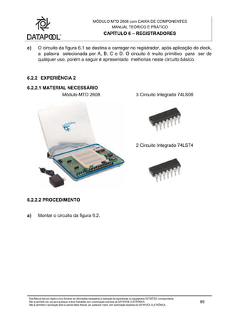 MÓDULO MTD 2608 com CAIXA DE COMPONENTES
MANUAL TEÓRICO E PRÁTICO
CAPÍTULO 6 – REGISTRADORES
Este Manual tem por objetivo único fornecer as informações necessárias à realização de experiências no equipamento DATAPOOL correspondente.
Não é permitido seu uso para quaisquer outras finalidades sem a autorização expressa da DATAPOOL ELETRÔNICA.
Não é permitida a reprodução total ou parcial deste Manual, por quaisquer meios, sem autorização expressa da DATAPOOL ELETRÔNICA..
89
c) O circuito da figura 6.1 se destina a carregar no registrador, após aplicação do clock,
a palavra selecionada por A, B, C e D. O circuito é muito primitivo para ser de
qualquer uso, porém a seguir é apresentado melhorias neste circuito básico.
6.2.2 EXPERIÊNCIA 2
6.2.2.1 MATERIAL NECESSÁRIO
Módulo MTD 2608 3 Circuito Integrado 74LS00
2 Circuito Integrado 74LS74
6.2.2.2 PROCEDIMENTO
a) Montar o circuito da figura 6.2.
 