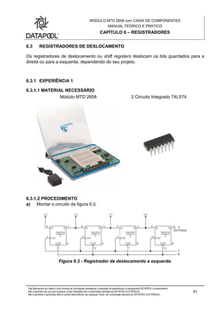 MÓDULO MTD 2608 com CAIXA DE COMPONENTES
MANUAL TEÓRICO E PRÁTICO
CAPÍTULO 6 – REGISTRADORES
Este Manual tem por objetivo único fornecer as informações necessárias à realização de experiências no equipamento DATAPOOL correspondente.
Não é permitido seu uso para quaisquer outras finalidades sem a autorização expressa da DATAPOOL ELETRÔNICA.
Não é permitida a reprodução total ou parcial deste Manual, por quaisquer meios, sem autorização expressa da DATAPOOL ELETRÔNICA..
91
6.3 REGISTRADORES DE DESLOCAMENTO
Os registradores de deslocamento ou shift registers deslocam os bits guardados para a
direita ou para a esquerda, dependendo do seu projeto.
6.3.1 EXPERIÊNCIA 1
6.3.1.1 MATERIAL NECESSÁRIO
Módulo MTD 2608 2 Circuito Integrado 74LS74
6.3.1.2 PROCEDIMENTO
a) Montar o circuito da figura 6.3.
Figura 6.3 - Registrador de deslocamento a esquerda.
 
