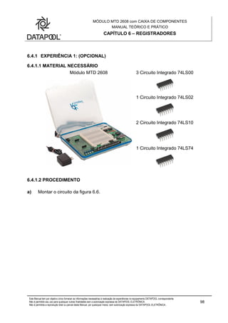 MÓDULO MTD 2608 com CAIXA DE COMPONENTES
MANUAL TEÓRICO E PRÁTICO
CAPÍTULO 6 – REGISTRADORES
Este Manual tem por objetivo único fornecer as informações necessárias à realização de experiências no equipamento DATAPOOL correspondente.
Não é permitido seu uso para quaisquer outras finalidades sem a autorização expressa da DATAPOOL ELETRÔNICA.
Não é permitida a reprodução total ou parcial deste Manual, por quaisquer meios, sem autorização expressa da DATAPOOL ELETRÔNICA..
98
6.4.1 EXPERIÊNCIA 1: (OPCIONAL)
6.4.1.1 MATERIAL NECESSÁRIO
Módulo MTD 2608 3 Circuito Integrado 74LS00
1 Circuito Integrado 74LS02
2 Circuito Integrado 74LS10
1 Circuito Integrado 74LS74
6.4.1.2 PROCEDIMENTO
a) Montar o circuito da figura 6.6.
 