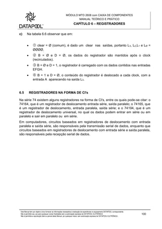 MÓDULO MTD 2608 com CAIXA DE COMPONENTES
MANUAL TEÓRICO E PRÁTICO
CAPÍTULO 6 – REGISTRADORES
Este Manual tem por objetivo único fornecer as informações necessárias à realização de experiências no equipamento DATAPOOL correspondente.
Não é permitido seu uso para quaisquer outras finalidades sem a autorização expressa da DATAPOOL ELETRÔNICA.
Não é permitida a reprodução total ou parcial deste Manual, por quaisquer meios, sem autorização expressa da DATAPOOL ELETRÔNICA..
100
c) Na tabela 6.6 observar que em:
  clear = Ø (comum), é dado um clear nas saídas, portanto L3, L2,L1 e LØ =
ØØØØ.
  B = Ø e D = Ø, os dados do registrador são mantidos após o clock
(recirculados).
  B = Ø e D = 1, o registrador é carregado com os dados contidos nas entradas
EFGH.
  B = 1 e D = Ø, o conteúdo do registrador é deslocado a cada clock, com a
entrada A aparecendo na saída L3.
6.5 REGISTRADORES NA FORMA DE CI's
Na série 74 existem alguns registradores na forma de CI's, entre os quais pode-se citar: o
74164, que é um registrador de deslocamento entrada série, saída paralelo; o 74165, que
é um registrador de deslocamento, entrada paralela, saída série; e o 74194, que é um
registrador de deslocamento universal, no qual os dados podem entrar em série ou em
paralelo e sair em paralelo ou em série.
Em computadores, circuitos baseados em registradores de deslocamento com entrada
paralela e saída série, são responsáveis pela transmissão serial de dados, enquanto que
circuitos baseados em registradores de deslocamento com entrada série e saída paralela,
são responsáveis pela recepção serial de dados.
 