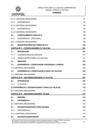 MÓDULO MTD 2608 com CAIXA DE COMPONENTES
MANUAL TEÓRICO E PRÁTICO
SUMÁRIO
Este Manual tem por objetivo único fornecer as informações necessárias à realização de experiências no equipamento DATAPOOL correspondente.
Não é permitido seu uso para quaisquer outras finalidades sem a autorização expressa da DATAPOOL ELETRÔNICA.
Não é permitida a reprodução total ou parcial deste Manual, por quaisquer meios, sem autorização expressa da DATAPOOL ELETRÔNICA..
vi
6.3.1.1 MATERIAL NECESSÁRIO 91
6.3.2 EXPERIÊNCIA 2 93
6.3.2.1 MATERIAL NECESSÁRIO 93
6.3.3 EXPERIÊNCIA 3 95
6.3.3.1 MATERIAL NECESSÁRIO 95
6.4 CARREGAMENTO PARALELO 97
6.4.1 EXPERIÊNCIA 1: (OPCIONAL) 98
6.4.1.1 MATERIAL NECESSÁRIO 98
6.5 REGISTRADORES NA FORMA DE CI'S 100
CAPÍTULO 7 – CODIFICADORES CI 74LS148. 101
7.1 INTRODUÇÃO 101
7.1.1 CONVERSORES DE CÓDIGOS 101
7.1.2 CODIFICADOR 8 PARA 3 (CI 74LS148) 101
7.2 OBJETIVO 103
7.3 EXPERIÊNCIA 1: CODIFICADOR 4 ENTRADAS / 2 SAÍDAS 103
7.3.1 MATERIAL NECESSÁRIO 103
7.4 EXPERIÊNCIA 2: CODIFICADOR 8 PARA 3 (CI 74LS148) 104
7.4.1 MATERIAL NECESSÁRIO 104
CAPÍTULO 8 – DECODIFICADORES CI 74LS138 107
8.1 INTRODUÇÃO 107
7.1.1 CI 74LS138 108
8.3 EXPERIÊNCIA 2: DECODIFICADOR 1 PARA 8 (CI 74LS138) 110
8.4.1 MATERIAL NECESSÁRIO 110
CAPÍTULO 9 – DECODIFICADORES 74LS42 113
9.1 RESUMO 113
9.2 EXPERIÊNCIA 1 114
9.2.1 MATERIAL NECESSÁRIO 114
9.3 DECODIFICADOR BCD PARA DECIMAL 115
9.3.1 EXPERIÊNCIA 2 115
9.3.1.1 MATERIAL NECESSÁRIO 115
9.4 DECODIFICADOR DRIVER 117
 