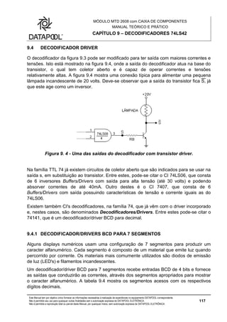 MÓDULO MTD 2608 com CAIXA DE COMPONENTES
MANUAL TEÓRICO E PRÁTICO
CAPÍTULO 9 – DECODIFICADORES 74LS42
Este Manual tem por objetivo único fornecer as informações necessárias à realização de experiências no equipamento DATAPOOL correspondente.
Não é permitido seu uso para quaisquer outras finalidades sem a autorização expressa da DATAPOOL ELETRÔNICA.
Não é permitida a reprodução total ou parcial deste Manual, por quaisquer meios, sem autorização expressa da DATAPOOL ELETRÔNICA.
117
9.4 DECODIFICADOR DRIVER
O decodificador da figura 9.3 pode ser modificado para ter saída com maiores correntes e
tensões. Isto está mostrado na figura 9.4, onde a saída do decodificador atua na base do
transistor, o qual tem coletor aberto e é capaz de operar correntes e tensões
relativamente altas. A figura 9.4 mostra uma conexão típica para alimentar uma pequena
lâmpada incandescente de 20 volts. Deve-se observar que a saída do transistor fica S, já
que este age como um inversor.
Figura 9. 4 - Uma das saídas do decodificador com transistor driver.
Na família TTL 74 já existem circuitos de coletor aberto que são indicados para se usar na
saída s, em substituição ao transistor. Entre estes, pode-se citar o CI 74LS06, que consta
de 6 inversores Buffers/Drivers com saída para alta tensão (até 30 volts) e podendo
absorver correntes de até 40mA. Outro destes é o CI 7407, que consta de 6
Buffers/Drivers com saída possuindo características de tensão e corrente iguais as do
74LS06.
Existem também CI's decodificadores, na família 74, que já vêm com o driver incorporado
e, nestes casos, são denominados Decodificadores/Drivers. Entre estes pode-se citar o
74141, que é um decodificador/driver BCD para decimal.
9.4.1 DECODIFICADOR/DRIVERS BCD PARA 7 SEGMENTOS
Alguns displays numéricos usam uma configuração de 7 segmentos para produzir um
caracter alfanumérico. Cada segmento é composto de um material que emite luz quando
percorrido por corrente. Os materiais mais comumente utilizados são diodos de emissão
de luz (LED's) e filamentos incandescentes.
Um decodificador/driver BCD para 7 segmentos recebe entradas BCD de 4 bits e fornece
as saídas que conduzirão as correntes, através dos segmentos apropriados para mostrar
o caracter alfanumérico. A tabela 9.4 mostra os segmentos acesos com os respectivos
dígitos decimais.
 