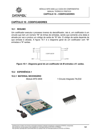 MÓDULO MTD 2608 com CAIXA DE COMPONENTES
MANUAL TEÓRICO E PRÁTICO
CAPÍTULO 10 – CODIFICADORES
Este Manual tem por objetivo único fornecer as informações necessárias à realização de experiências no equipamento DATAPOOL correspondente.
Não é permitido seu uso para quaisquer outras finalidades sem a autorização expressa da DATAPOOL ELETRÔNICA.
Não é permitida a reprodução total ou parcial deste Manual, por quaisquer meios, sem autorização expressa da DATAPOOL ELETRÔNICA.
121
CAPÍTULO 10 - CODIFICADORES
10.1 RESUMO
Um codificador executa o processo inverso do decodificador, isto é, um codificador é um
circuito que tem um número “M” de linhas de entradas, sendo que somente uma delas é
ativada por vez e produz um código de saída de “N” bits. O código de saída depende de
que entrada é ativada. A figura 10.1 é o diagrama geral de um codificador com “M”
entradas e “N” saídas.
Figura 10.1 - Diagrama geral de um codificador de M entradas e N saídas.
10.2 EXPERIÊNCIA 1
10.2.1 MATERIAL NECESSÁRIO
Módulo MTD 2608 1 Circuito Integrado 74LS32
 