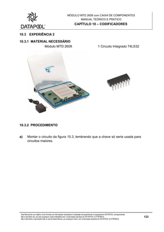 MÓDULO MTD 2608 com CAIXA DE COMPONENTES
MANUAL TEÓRICO E PRÁTICO
CAPÍTULO 10 – CODIFICADORES
Este Manual tem por objetivo único fornecer as informações necessárias à realização de experiências no equipamento DATAPOOL correspondente.
Não é permitido seu uso para quaisquer outras finalidades sem a autorização expressa da DATAPOOL ELETRÔNICA.
Não é permitida a reprodução total ou parcial deste Manual, por quaisquer meios, sem autorização expressa da DATAPOOL ELETRÔNICA.
123
10.3 EXPERIÊNCIA 2
10.3.1 MATERIAL NECESSÁRIO
Módulo MTD 2608 1 Circuito Integrado 74LS32
10.3.2 PROCEDIMENTO
a) Montar o circuito da figura 10.3, lembrando que a chave só seria usada para
circuitos maiores.
 