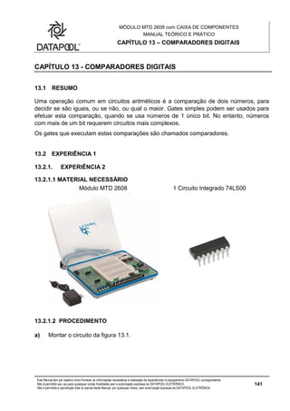 MÓDULO MTD 2608 com CAIXA DE COMPONENTES
MANUAL TEÓRICO E PRÁTICO
CAPÍTULO 13 – COMPARADORES DIGITAIS
Este Manual tem por objetivo único fornecer as informações necessárias à realização de experiências no equipamento DATAPOOL correspondente.
Não é permitido seu uso para quaisquer outras finalidades sem a autorização expressa da DATAPOOL ELETRÔNICA.
Não é permitida a reprodução total ou parcial deste Manual, por quaisquer meios, sem autorização expressa da DATAPOOL ELETRÔNICA.
141
CAPÍTULO 13 - COMPARADORES DIGITAIS
13.1 RESUMO
Uma operação comum em circuitos aritméticos é a comparação de dois números, para
decidir se são iguais, ou se não, ou qual o maior. Gates simples podem ser usados para
efetuar esta comparação, quando se usa números de 1 único bit. No entanto, números
com mais de um bit requerem circuitos mais complexos.
Os gates que executam estas comparações são chamados comparadores.
13.2 EXPERIÊNCIA 1
13.2.1. EXPERIÊNCIA 2
13.2.1.1 MATERIAL NECESSÁRIO
Módulo MTD 2608 1 Circuito Integrado 74LS00
13.2.1.2 PROCEDIMENTO
a) Montar o circuito da figura 13.1.
 