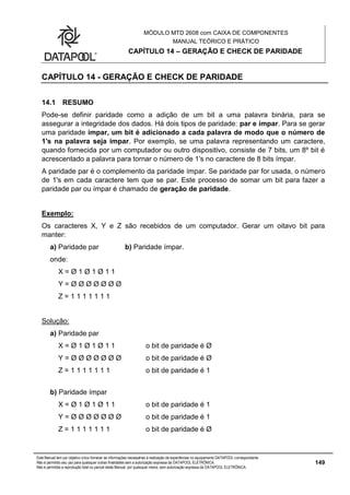 MÓDULO MTD 2608 com CAIXA DE COMPONENTES
MANUAL TEÓRICO E PRÁTICO
CAPÍTULO 14 – GERAÇÃO E CHECK DE PARIDADE
Este Manual tem por objetivo único fornecer as informações necessárias à realização de experiências no equipamento DATAPOOL correspondente.
Não é permitido seu uso para quaisquer outras finalidades sem a autorização expressa da DATAPOOL ELETRÔNICA.
Não é permitida a reprodução total ou parcial deste Manual, por quaisquer meios, sem autorização expressa da DATAPOOL ELETRÔNICA.
149
CAPÍTULO 14 - GERAÇÃO E CHECK DE PARIDADE
14.1 RESUMO
Pode-se definir paridade como a adição de um bit a uma palavra binária, para se
assegurar a integridade dos dados. Há dois tipos de paridade: par e ímpar. Para se gerar
uma paridade ímpar, um bit é adicionado a cada palavra de modo que o número de
1's na palavra seja ímpar. Por exemplo, se uma palavra representando um caractere,
quando fornecida por um computador ou outro dispositivo, consiste de 7 bits, um 8º bit é
acrescentado a palavra para tornar o número de 1's no caractere de 8 bits ímpar.
A paridade par é o complemento da paridade ímpar. Se paridade par for usada, o número
de 1's em cada caractere tem que se par. Este processo de somar um bit para fazer a
paridade par ou ímpar é chamado de geração de paridade.
Exemplo:
Os caracteres X, Y e Z são recebidos de um computador. Gerar um oitavo bit para
manter:
a) Paridade par b) Paridade ímpar.
onde:
X = Ø 1 Ø 1 Ø 1 1
Y = Ø Ø Ø Ø Ø Ø Ø
Z = 1 1 1 1 1 1 1
Solução:
a) Paridade par
X = Ø 1 Ø 1 Ø 1 1 o bit de paridade é Ø
Y = Ø Ø Ø Ø Ø Ø Ø o bit de paridade é Ø
Z = 1 1 1 1 1 1 1 o bit de paridade é 1
b) Paridade ímpar
X = Ø 1 Ø 1 Ø 1 1 o bit de paridade é 1
Y = Ø Ø Ø Ø Ø Ø Ø o bit de paridade é 1
Z = 1 1 1 1 1 1 1 o bit de paridade é Ø
 
