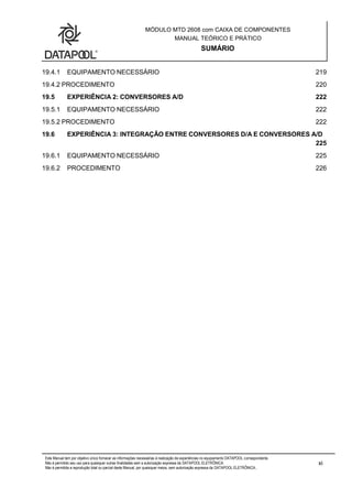 MÓDULO MTD 2608 com CAIXA DE COMPONENTES
MANUAL TEÓRICO E PRÁTICO
SUMÁRIO
Este Manual tem por objetivo único fornecer as informações necessárias à realização de experiências no equipamento DATAPOOL correspondente.
Não é permitido seu uso para quaisquer outras finalidades sem a autorização expressa da DATAPOOL ELETRÔNICA.
Não é permitida a reprodução total ou parcial deste Manual, por quaisquer meios, sem autorização expressa da DATAPOOL ELETRÔNICA..
xi
19.4.1 EQUIPAMENTO NECESSÁRIO 219
19.4.2 PROCEDIMENTO 220
19.5 EXPERIÊNCIA 2: CONVERSORES A/D 222
19.5.1 EQUIPAMENTO NECESSÁRIO 222
19.5.2 PROCEDIMENTO 222
19.6 EXPERIÊNCIA 3: INTEGRAÇÃO ENTRE CONVERSORES D/A E CONVERSORES A/D
225
19.6.1 EQUIPAMENTO NECESSÁRIO 225
19.6.2 PROCEDIMENTO 226
 