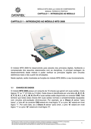 MÓDULO MTD 2608 com CAIXA DE COMPONENTES
MANUAL TEÓRICO E PRÁTICO
CAPÍTULO 1 – INTRODUÇÃO AO MÓDULO
Este Manual tem por objetivo único fornecer as informações necessárias à realização de experiências no equipamento DATAPOOL correspondente.
Não é permitido seu uso para quaisquer outras finalidades sem a autorização expressa da DATAPOOL ELETRÔNICA.
Não é permitida a reprodução total ou parcial deste Manual, por quaisquer meios, sem autorização expressa da DATAPOOL ELETRÔNICA..
1
CAPÍTULO 1 – INTRODUÇÃO AO MÓDULO MTD 2608
O módulo MTD 2608 foi desenvolvido para estudos dos princípios digitais, facilitando a
compreensão dos assuntos relacionados com as disciplinas. A principal vantagem do
desenvolvimento deste módulo é poder verificar os princípios digitais com circuitos
eletrônicos reais e não a partir de simulações.
Neste capítulo, serão mostradas as funções do módulo MTD 2608 e o seu funcionamento.
1.1 CHAVES DE DADOS
O módulo MTD 2608 possui um conjunto de 16 chaves que geram em suas saídas, níveis
lógicos “0” ou “1” (0 Volts ou 5 Volts). Cada chave é identificada por uma letra (A, B, C, D,
E, F, G, H, I, J, K, L, M, N, O e P) e suas saídas estão disponíveis no conector CN3. Vale
lembrar que todas estas chaves têm suas saídas normais e complementadas equipadas
com circuitos anti-oscilação (Anti-bounce). Por exemplo, se a Chave A estiver “para
baixo”, o “pino A” do conector CN3 estará em nível lógico “0” e o pino “A/” estará em nível
lógico “1”. Por outro lado, se a Chave A estiver “para cima”, o pino “A” estará em nível
lógico “1” e o pino “A/” estará em nível lógico “0”.
 