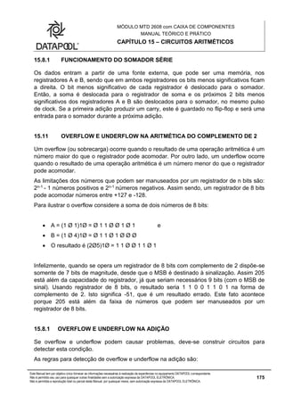 MÓDULO MTD 2608 com CAIXA DE COMPONENTES
MANUAL TEÓRICO E PRÁTICO
CAPÍTULO 15 – CIRCUITOS ARITMÉTICOS
Este Manual tem por objetivo único fornecer as informações necessárias à realização de experiências no equipamento DATAPOOL correspondente.
Não é permitido seu uso para quaisquer outras finalidades sem a autorização expressa da DATAPOOL ELETRÔNICA.
Não é permitida a reprodução total ou parcial deste Manual, por quaisquer meios, sem autorização expressa da DATAPOOL ELETRÔNICA.
175
15.8.1 FUNCIONAMENTO DO SOMADOR SÉRIE
Os dados entram a partir de uma fonte externa, que pode ser uma memória, nos
registradores A e B, sendo que em ambos registradores os bits menos significativos ficam
a direita. O bit menos significativo de cada registrador é deslocado para o somador.
Então, a soma é deslocada para o registrador de soma e os próximos 2 bits menos
significativos dos registradores A e B são deslocados para o somador, no mesmo pulso
de clock. Se a primeira adição produzir um carry, este é guardado no flip-flop e será uma
entrada para o somador durante a próxima adição.
15.11 OVERFLOW E UNDERFLOW NA ARITMÉTICA DO COMPLEMENTO DE 2
Um overflow (ou sobrecarga) ocorre quando o resultado de uma operação aritmética é um
número maior do que o registrador pode acomodar. Por outro lado, um underflow ocorre
quando o resultado de uma operação aritmética é um número menor do que o registrador
pode acomodar.
As limitações dos números que podem ser manuseados por um registrador de n bits são:
2n-1 - 1 números positivos e 2n-1 números negativos. Assim sendo, um registrador de 8 bits
pode acomodar números entre +127 e -128.
Para ilustrar o overflow considere a soma de dois números de 8 bits:
 A = (1 Ø 1)1Ø = Ø 1 1 Ø Ø 1 Ø 1 e
 B = (1 Ø 4)1Ø = Ø 1 1 Ø 1 Ø Ø Ø
 O resultado é (2Ø5)1Ø = 1 1 Ø Ø 1 1 Ø 1
Infelizmente, quando se opera um registrador de 8 bits com complemento de 2 dispõe-se
somente de 7 bits de magnitude, desde que o MSB é destinado à sinalização. Assim 205
está além da capacidade do registrador, já que seriam necessários 9 bits (com o MSB de
sinal). Usando registrador de 8 bits, o resultado seria 1 1 0 0 1 1 0 1 na forma de
complemento de 2. Isto significa -51, que é um resultado errado. Este fato acontece
porque 205 está além da faixa de números que podem ser manuseados por um
registrador de 8 bits.
15.8.1 OVERFLOW E UNDERFLOW NA ADIÇÃO
Se overflow e underflow podem causar problemas, deve-se construir circuitos para
detectar esta condição.
As regras para detecção de overflow e underflow na adição são:
 