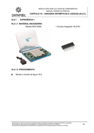 MÓDULO MTD 2608 com CAIXA DE COMPONENTES
MANUAL TEÓRICO E PRÁTICO
CAPÍTULO 16 – UNIDADES ARITMÉTICAS E LÓGICAS (ALU’s)
Este Manual tem por objetivo único fornecer as informações necessárias à realização de experiências no equipamento DATAPOOL correspondente.
Não é permitido seu uso para quaisquer outras finalidades sem a autorização expressa da DATAPOOL ELETRÔNICA.
Não é permitida a reprodução total ou parcial deste Manual, por quaisquer meios, sem autorização expressa da DATAPOOL ELETRÔNICA.
181
16.2.1 EXPERIÊNCIA 1
16.2.1.1 MATERIAL NECESSÁRIO
Módulo MTD 2608 1 Circuito Integrado 74LS181
16.2.1.2 PROCEDIMENTO
b) Montar o circuito da figura 16.2.
 
