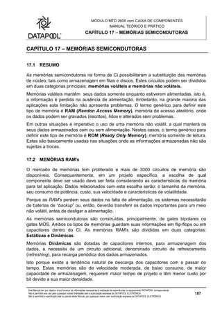 MÓDULO MTD 2608 com CAIXA DE COMPONENTES
MANUAL TEÓRICO E PRÁTICO
CAPÍTULO 17 – MEMÓRIAS SEMICONDUTORAS
Este Manual tem por objetivo único fornecer as informações necessárias à realização de experiências no equipamento DATAPOOL correspondente.
Não é permitido seu uso para quaisquer outras finalidades sem a autorização expressa da DATAPOOL ELETRÔNICA.
Não é permitida a reprodução total ou parcial deste Manual, por quaisquer meios, sem autorização expressa da DATAPOOL ELETRÔNICA.
187
CAPÍTULO 17 – MEMÓRIAS SEMICONDUTORAS
17.1 RESUMO
As memórias semicondutoras na forma de CI possibilitaram a substituição das memórias
de núcleo, tais como armazenagem em fitas e discos. Estes circuitos podem ser divididos
em duas categorias principais: memórias voláteis e memórias não voláteis.
Memórias voláteis mantêm seus dados somente enquanto estiverem alimentadas, isto é,
a informação é perdida na ausência de alimentação. Entretanto, na grande maioria das
aplicações esta limitação não apresenta problemas. O termo genérico para definir este
tipo de memória é RAM (Randon Access Memory), memória de acesso aleatório, onde
os dados podem ser gravados (escritos), lidos e alterados sem problemas.
Em outras situações é imperativo o uso de uma memória não volátil, a qual manterá os
seus dados armazenados com ou sem alimentação. Nestes casos, o termo genérico para
definir este tipo de memória é ROM (Ready Only Memory), memória somente de leitura.
Estas são basicamente usadas nas situações onde as informações armazenadas não são
sujeitas a trocas.
17.2 MEMÓRIAS RAM's
O mercado de memórias tem proliferado e mais de 3000 circuitos de memória são
disponíveis. Consequentemente, em um projeto específico, a escolha de qual
componente deve ser usado deve ser feita considerando as características da memória
para tal aplicação. Dados relacionados com esta escolha serão: o tamanho da memória,
seu consumo de potência, custo, sua velocidade e características de volatilidade.
Porque as RAM's perdem seus dados na falta de alimentação, os sistemas necessitarão
de baterias de “backup” ou, então, deverão transferir os dados importantes para um meio
não volátil, antes de desligar a alimentação.
As memórias semicondutoras são construídas, principalmente, de gates bipolares ou
gates MOS. Ambos os tipos de memórias guardam suas informações em flip-flops ou em
capacitores dentro do CI. As memórias RAM's são divididas em duas categorias:
Estáticas e Dinâmicas.
Memórias Dinâmicas são dotadas de capacitores internos, para armazenagem dos
dados, e necessita de um circuito adicional, denominado circuito de refrescamento
(refreshing), para recarga periódica dos dados armazenados.
Isto porque existe a tendência natural de descarga dos capacitores com o passar do
tempo. Estas memórias são de velocidade moderada, de baixo consumo, de maior
capacidade de armazenagem, requerem maior tempo de projeto e têm menor custo por
bit devido a sua maior densidade.
 
