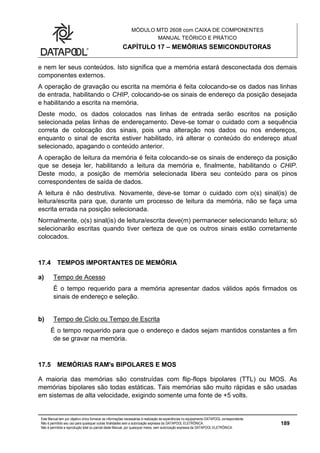 MÓDULO MTD 2608 com CAIXA DE COMPONENTES
MANUAL TEÓRICO E PRÁTICO
CAPÍTULO 17 – MEMÓRIAS SEMICONDUTORAS
Este Manual tem por objetivo único fornecer as informações necessárias à realização de experiências no equipamento DATAPOOL correspondente.
Não é permitido seu uso para quaisquer outras finalidades sem a autorização expressa da DATAPOOL ELETRÔNICA.
Não é permitida a reprodução total ou parcial deste Manual, por quaisquer meios, sem autorização expressa da DATAPOOL ELETRÔNICA.
189
e nem ler seus conteúdos. Isto significa que a memória estará desconectada dos demais
componentes externos.
A operação de gravação ou escrita na memória é feita colocando-se os dados nas linhas
de entrada, habilitando o CHIP, colocando-se os sinais de endereço da posição desejada
e habilitando a escrita na memória.
Deste modo, os dados colocados nas linhas de entrada serão escritos na posição
selecionada pelas linhas de endereçamento. Deve-se tomar o cuidado com a sequência
correta de colocação dos sinais, pois uma alteração nos dados ou nos endereços,
enquanto o sinal de escrita estiver habilitado, irá alterar o conteúdo do endereço atual
selecionado, apagando o conteúdo anterior.
A operação de leitura da memória é feita colocando-se os sinais de endereço da posição
que se deseja ler, habilitando a leitura da memória e, finalmente, habilitando o CHIP.
Deste modo, a posição de memória selecionada libera seu conteúdo para os pinos
correspondentes de saída de dados.
A leitura é não destrutiva. Novamente, deve-se tomar o cuidado com o(s) sinal(is) de
leitura/escrita para que, durante um processo de leitura da memória, não se faça uma
escrita errada na posição selecionada.
Normalmente, o(s) sinal(is) de leitura/escrita deve(m) permanecer selecionando leitura; só
selecionarão escritas quando tiver certeza de que os outros sinais estão corretamente
colocados.
17.4 TEMPOS IMPORTANTES DE MEMÓRIA
a) Tempo de Acesso
É o tempo requerido para a memória apresentar dados válidos após firmados os
sinais de endereço e seleção.
b) Tempo de Ciclo ou Tempo de Escrita
É o tempo requerido para que o endereço e dados sejam mantidos constantes a fim
de se gravar na memória.
17.5 MEMÓRIAS RAM's BIPOLARES E MOS
A maioria das memórias são construídas com flip-flops bipolares (TTL) ou MOS. As
memórias bipolares são todas estáticas. Tais memórias são muito rápidas e são usadas
em sistemas de alta velocidade, exigindo somente uma fonte de +5 volts.
 
