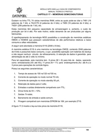 MÓDULO MTD 2608 com CAIXA DE COMPONENTES
MANUAL TEÓRICO E PRÁTICO
CAPÍTULO 17 – MEMÓRIAS SEMICONDUTORAS
Este Manual tem por objetivo único fornecer as informações necessárias à realização de experiências no equipamento DATAPOOL correspondente.
Não é permitido seu uso para quaisquer outras finalidades sem a autorização expressa da DATAPOOL ELETRÔNICA.
Não é permitida a reprodução total ou parcial deste Manual, por quaisquer meios, sem autorização expressa da DATAPOOL ELETRÔNICA.
190
Existem na linha TTL 74 várias memórias RAM, entre as quais pode-se citar a 7481 (16
palavras de 1 bit), a 74LS170 (4 palavras de 4 bits), a 7489 (16 palavras de 4 bits), a
74201 (256 palavras de 1 bit), etc.
Estas memórias têm pequena capacidade de armazenagem e, portanto, o custo de
produção por bit é alto. Por este motivo, estão deixando de ser produzidas por alguns
fabricantes.
O aperfeiçoamento da tecnologia MOS possibilitou a construção de memórias estáticas
HMOS e HCMOS que possuem características de alta performance relativos a baixo
consumo e altas velocidades.
A seguir será abordada a memória 6116 (2048 x 8 bits).
A memória estática 6116 é uma memória na tecnologia CMOS, contendo 2048 palavras
de 8 bits e possuindo baixo consumo, o que possibilita operação com baterias de backup
e não requer nenhum circuito de refrescamento. A retenção de dados é garantida para
alimentação de até 2 volts no mínimo.
Para tal capacidade, esta memória tem 8 pinos (M = 8) para bits de dados, operando
como entrada/saída (I/01 até I/08), 11 pinos (N = 11) para endereçamento (AØ até A10) e
3 pinos para operações de controle lógico.
Possui as seguintes características:
1. Tempo de acesso de 100 ns/120 ns/150 ns;
2. Corrente de operação no modo normal 70 mA;
3. Corrente de operação no modo standby 50 µA;
4. Retenção de dados para 2 volts;
5. Entradas e saídas diretamente compatíveis com TTL;
6. Única fonte de 5V  10%;
7. Saídas Tri-state;
8. Barramento de entrada e saída comum;
9. Pinagem compatível com memórias EPROM de 16K, por exemplo 2716.
A figura 17.2 mostra o lay-out dos pinos da memória 6116.
 