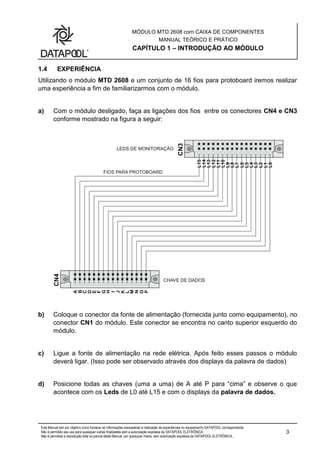 MÓDULO MTD 2608 com CAIXA DE COMPONENTES
MANUAL TEÓRICO E PRÁTICO
CAPÍTULO 1 – INTRODUÇÃO AO MÓDULO
Este Manual tem por objetivo único fornecer as informações necessárias à realização de experiências no equipamento DATAPOOL correspondente.
Não é permitido seu uso para quaisquer outras finalidades sem a autorização expressa da DATAPOOL ELETRÔNICA.
Não é permitida a reprodução total ou parcial deste Manual, por quaisquer meios, sem autorização expressa da DATAPOOL ELETRÔNICA..
3
1.4 EXPERIÊNCIA
Utilizando o módulo MTD 2608 e um conjunto de 16 fios para protoboard iremos realizar
uma experiência a fim de familiarizarmos com o módulo.
a) Com o módulo desligado, faça as ligações dos fios entre os conectores CN4 e CN3
conforme mostrado na figura a seguir:
b) Coloque o conector da fonte de alimentação (fornecida junto como equipamento), no
conector CN1 do módulo. Este conector se encontra no canto superior esquerdo do
módulo.
c) Ligue a fonte de alimentação na rede elétrica. Após feito esses passos o módulo
deverá ligar. (Isso pode ser observado através dos displays da palavra de dados)
d) Posicione todas as chaves (uma a uma) de A até P para “cima” e observe o que
acontece com os Leds de L0 até L15 e com o displays da palavra de dados.
 