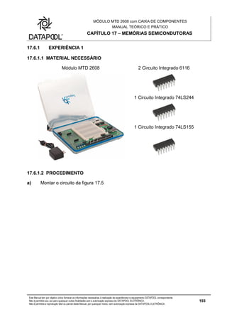 MÓDULO MTD 2608 com CAIXA DE COMPONENTES
MANUAL TEÓRICO E PRÁTICO
CAPÍTULO 17 – MEMÓRIAS SEMICONDUTORAS
Este Manual tem por objetivo único fornecer as informações necessárias à realização de experiências no equipamento DATAPOOL correspondente.
Não é permitido seu uso para quaisquer outras finalidades sem a autorização expressa da DATAPOOL ELETRÔNICA.
Não é permitida a reprodução total ou parcial deste Manual, por quaisquer meios, sem autorização expressa da DATAPOOL ELETRÔNICA.
193
17.6.1 EXPERIÊNCIA 1
17.6.1.1 MATERIAL NECESSÁRIO
Módulo MTD 2608 2 Circuito Integrado 6116
1 Circuito Integrado 74LS244
1 Circuito Integrado 74LS155
17.6.1.2 PROCEDIMENTO
a) Montar o circuito da figura 17.5
 