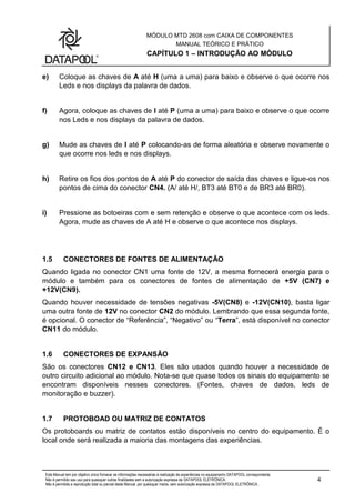 MÓDULO MTD 2608 com CAIXA DE COMPONENTES
MANUAL TEÓRICO E PRÁTICO
CAPÍTULO 1 – INTRODUÇÃO AO MÓDULO
Este Manual tem por objetivo único fornecer as informações necessárias à realização de experiências no equipamento DATAPOOL correspondente.
Não é permitido seu uso para quaisquer outras finalidades sem a autorização expressa da DATAPOOL ELETRÔNICA.
Não é permitida a reprodução total ou parcial deste Manual, por quaisquer meios, sem autorização expressa da DATAPOOL ELETRÔNICA..
4
e) Coloque as chaves de A até H (uma a uma) para baixo e observe o que ocorre nos
Leds e nos displays da palavra de dados.
f) Agora, coloque as chaves de I até P (uma a uma) para baixo e observe o que ocorre
nos Leds e nos displays da palavra de dados.
g) Mude as chaves de I até P colocando-as de forma aleatória e observe novamente o
que ocorre nos leds e nos displays.
h) Retire os fios dos pontos de A até P do conector de saída das chaves e ligue-os nos
pontos de cima do conector CN4. (A/ até H/, BT3 até BT0 e de BR3 até BR0).
i) Pressione as botoeiras com e sem retenção e observe o que acontece com os leds.
Agora, mude as chaves de A até H e observe o que acontece nos displays.
1.5 CONECTORES DE FONTES DE ALIMENTAÇÃO
Quando ligada no conector CN1 uma fonte de 12V, a mesma fornecerá energia para o
módulo e também para os conectores de fontes de alimentação de +5V (CN7) e
+12V(CN9).
Quando houver necessidade de tensões negativas -5V(CN8) e -12V(CN10), basta ligar
uma outra fonte de 12V no conector CN2 do módulo. Lembrando que essa segunda fonte,
é opcional. O conector de “Referência”, “Negativo” ou “Terra”, está disponível no conector
CN11 do módulo.
1.6 CONECTORES DE EXPANSÃO
São os conectores CN12 e CN13. Eles são usados quando houver a necessidade de
outro circuito adicional ao módulo. Nota-se que quase todos os sinais do equipamento se
encontram disponíveis nesses conectores. (Fontes, chaves de dados, leds de
monitoração e buzzer).
1.7 PROTOBOAD OU MATRIZ DE CONTATOS
Os protoboards ou matriz de contatos estão disponíveis no centro do equipamento. É o
local onde será realizada a maioria das montagens das experiências.
 
