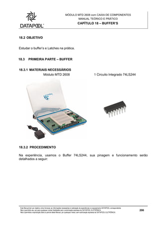 MÓDULO MTD 2608 com CAIXA DE COMPONENTES
MANUAL TEÓRICO E PRÁTICO
CAPÍTULO 18 – BUFFER’S
Este Manual tem por objetivo único fornecer as informações necessárias à realização de experiências no equipamento DATAPOOL correspondente.
Não é permitido seu uso para quaisquer outras finalidades sem a autorização expressa da DATAPOOL ELETRÔNICA.
Não é permitida a reprodução total ou parcial deste Manual, por quaisquer meios, sem autorização expressa da DATAPOOL ELETRÔNICA.
206
18.2 OBJETIVO
Estudar o buffer’s e Latches na prática.
18.3 PRIMEIRA PARTE – BUFFER
18.3.1 MATERIAIS NECESSÁRIOS
Módulo MTD 2608 1 Circuito Integrado 74LS244
18.3.2 PROCEDIMENTO
Na experiência, usamos o Buffer 74LS244, sua pinagem e funcionamento serão
detalhados a seguir:
 