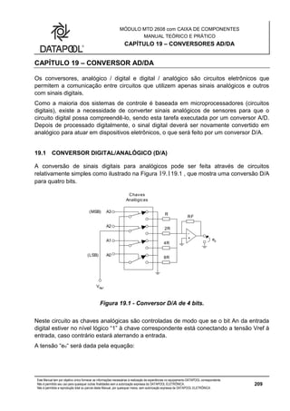 MÓDULO MTD 2608 com CAIXA DE COMPONENTES
MANUAL TEÓRICO E PRÁTICO
CAPÍTULO 19 – CONVERSORES AD/DA
Este Manual tem por objetivo único fornecer as informações necessárias à realização de experiências no equipamento DATAPOOL correspondente.
Não é permitido seu uso para quaisquer outras finalidades sem a autorização expressa da DATAPOOL ELETRÔNICA.
Não é permitida a reprodução total ou parcial deste Manual, por quaisquer meios, sem autorização expressa da DATAPOOL ELETRÔNICA.
209
CAPÍTULO 19 – CONVERSOR AD/DA
Os conversores, analógico / digital e digital / analógico são circuitos eletrônicos que
permitem a comunicação entre circuitos que utilizem apenas sinais analógicos e outros
com sinais digitais.
Como a maioria dos sistemas de controle é baseada em microprocessadores (circuitos
digitais), existe a necessidade de converter sinais analógicos de sensores para que o
circuito digital possa compreendê-lo, sendo esta tarefa executada por um conversor A/D.
Depois de processado digitalmente, o sinal digital deverá ser novamente convertido em
analógico para atuar em dispositivos eletrônicos, o que será feito por um conversor D/A.
19.1 CONVERSOR DIGITAL/ANALÓGICO (D/A)
A conversão de sinais digitais para analógicos pode ser feita através de circuitos
relativamente simples como ilustrado na Figura 19.119.1 , que mostra uma conversão D/A
para quatro bits.
A3
A2
A1
A0
VRef
(LSB)
(MSB)
Chaves
Analógicas
R
RF
4R
8R
2R
+
-
e0
Created with Visio
Figura 19.1 - Conversor D/A de 4 bits.
Neste circuito as chaves analógicas são controladas de modo que se o bit An da entrada
digital estiver no nível lógico “1” à chave correspondente está conectando a tensão Vref à
entrada, caso contrário estará aterrando a entrada.
A tensão “eo“ será dada pela equação:
 