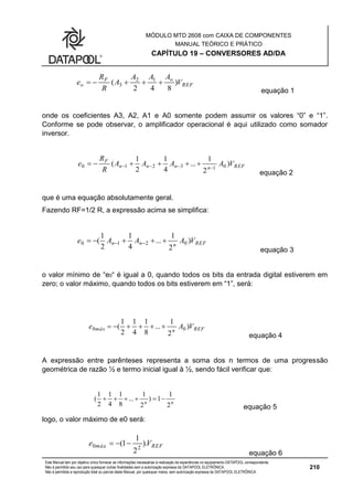 MÓDULO MTD 2608 com CAIXA DE COMPONENTES
MANUAL TEÓRICO E PRÁTICO
CAPÍTULO 19 – CONVERSORES AD/DA
Este Manual tem por objetivo único fornecer as informações necessárias à realização de experiências no equipamento DATAPOOL correspondente.
Não é permitido seu uso para quaisquer outras finalidades sem a autorização expressa da DATAPOOL ELETRÔNICA.
Não é permitida a reprodução total ou parcial deste Manual, por quaisquer meios, sem autorização expressa da DATAPOOL ELETRÔNICA.
210
REF
oF
o V
AAA
A
R
R
e )
842
( 12
3 
equação 1
onde os coeficientes A3, A2, A1 e A0 somente podem assumir os valores “0” e “1”.
Conforme se pode observar, o amplificador operacional é aqui utilizado como somador
inversor.
REFnnnn
F
VAAAA
R
R
e )
2
1
...
4
1
2
1
( 013210  
equação 2
que é uma equação absolutamente geral.
Fazendo RF=1/2 R, a expressão acima se simplifica:
REFnnn VAAAe )
2
1
...
4
1
2
1
( 0210  
equação 3
o valor mínimo de “e0“ é igual a 0, quando todos os bits da entrada digital estiverem em
zero; o valor máximo, quando todos os bits estiverem em “1”, será:
REFnmáx VAe )
2
1
...
8
1
4
1
2
1
( 00 
equação 4
A expressão entre parênteses representa a soma dos n termos de uma progressão
geométrica de razão ½ e termo inicial igual à ½, sendo fácil verificar que:
nn
2
1
1)
2
1
...
8
1
4
1
2
1
( 
equação 5
logo, o valor máximo de e0 será:
REFmáx Ve ).
2
1
1( 2.0 
equação 6
 