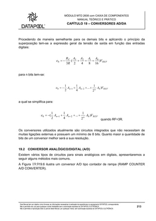 MÓDULO MTD 2608 com CAIXA DE COMPONENTES
MANUAL TEÓRICO E PRÁTICO
CAPÍTULO 19 – CONVERSORES AD/DA
Este Manual tem por objetivo único fornecer as informações necessárias à realização de experiências no equipamento DATAPOOL correspondente.
Não é permitido seu uso para quaisquer outras finalidades sem a autorização expressa da DATAPOOL ELETRÔNICA.
Não é permitida a reprodução total ou parcial deste Manual, por quaisquer meios, sem autorização expressa da DATAPOOL ELETRÔNICA.
213
Procedendo de maneira semelhante para os demais bits e aplicando o princípio da
superposição tem-se a expressão geral da tensão de saída em função das entradas
digitais:
REF
F
V
AAAA
R
R
e )
16842
(
3
0123
0 
para n bits tem-se:
REFnnn VAAAe )
2
1
...
4
1
2
1
0210  
a qual se simplifica para:
REFnnn VAAAe )
2
1
...
4
1
2
1
( 0210  
quando RF=3R.
Os conversores utilizados atualmente são circuitos integrados que não necessitam de
muitas ligações externas e possuem um mínimo de 8 bits. Quanto maior a quantidade de
bits de um conversor melhor será a sua resolução.
19.2 CONVERSOR ANALÓGICO/DIGITAL (A/D)
Existem vários tipos de circuitos para sinais analógicos em digitais, apresentaremos a
seguir alguns métodos mais comuns.
A Figura 19.919.6 ilustra um conversor A/D tipo contador de rampa (RAMP COUNTER
A/D CONVERTER).
 